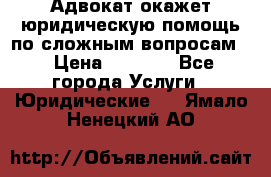 Адвокат окажет юридическую помощь по сложным вопросам  › Цена ­ 1 200 - Все города Услуги » Юридические   . Ямало-Ненецкий АО